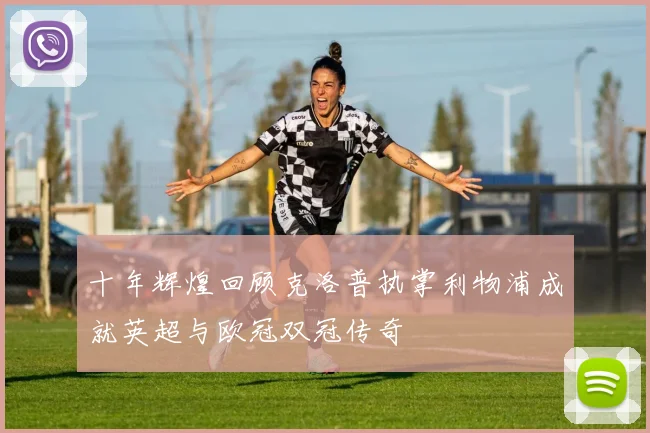 十年辉煌回顾克洛普执掌利物浦成就英超与欧冠双冠传奇