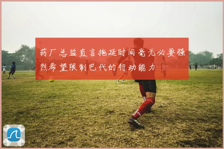 药厂总监直言拖延时间毫无必要强烈希望限制巴代的行动能力