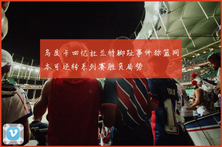 乌度卡回忆杜兰特脚趾事件称篮网本可逆转系列赛胜负局势