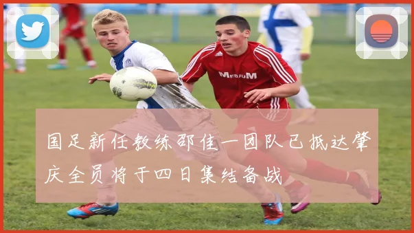 国足新任教练邵佳一团队已抵达肇庆全员将于四日集结备战