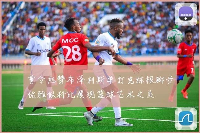 曾令旭赞布泽利斯单打克林根脚步优雅似科比展现篮球艺术之美