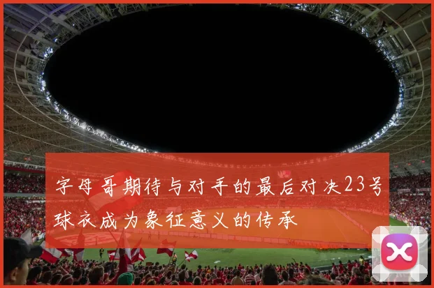 字母哥期待与对手的最后对决23号球衣成为象征意义的传承