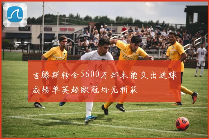 吉滕斯转会5600万却未能交出进球成绩单英超欧冠均无斩获