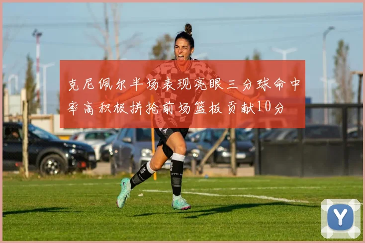 克尼佩尔半场表现亮眼三分球命中率高积极拼抢前场篮板贡献10分