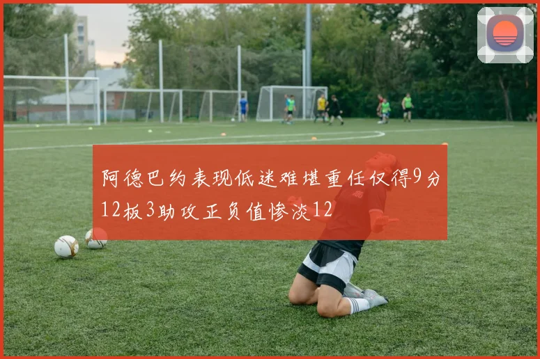 阿德巴约表现低迷难堪重任仅得9分12板3助攻正负值惨淡12