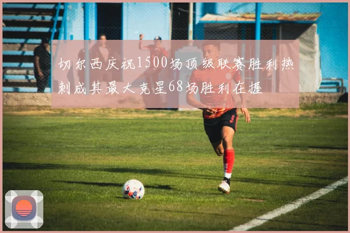 切尔西庆祝1500场顶级联赛胜利热刺成其最大克星68场胜利在握