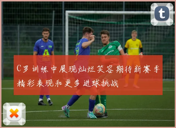 C罗训练中展现灿烂笑容期待新赛季精彩表现和更多进球挑战