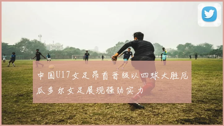 中国U17女足昂首晋级以四球大胜厄瓜多尔女足展现强劲实力