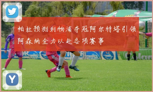 帕杜预测利物浦夺冠阿尔特塔引领阿森纳全力以赴各项赛事