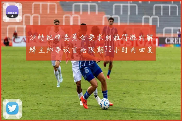 沙特纪律委员会要求利雅得胜利解释主帅争议言论限期72小时内回复