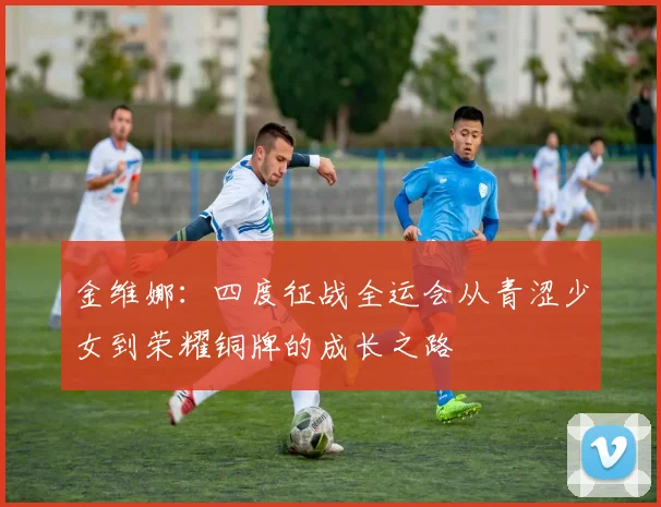 金维娜：四度征战全运会从青涩少女到荣耀铜牌的成长之路