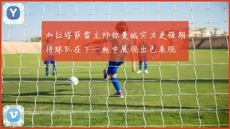 加拉塔萨雷主帅称曼城实力更强期待球队在下一轮中展现出色表现