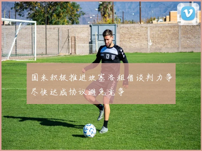 国米积极推进坎塞洛租借谈判力争尽快达成协议避免竞争