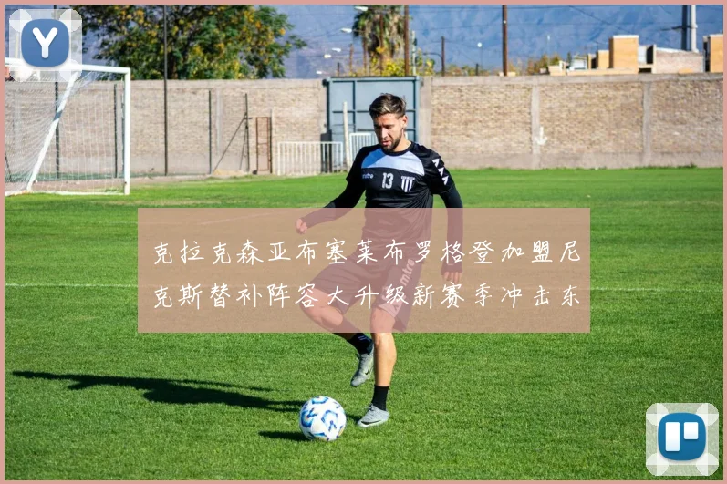 克拉克森亚布塞莱布罗格登加盟尼克斯替补阵容大升级新赛季冲击东决目标明确