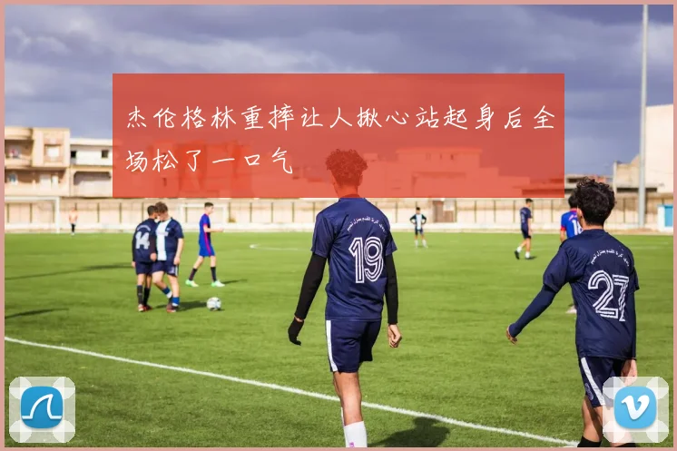 杰伦格林重摔让人揪心站起身后全场松了一口气