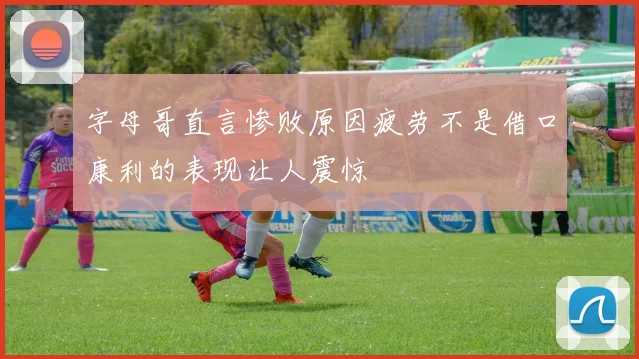 字母哥直言惨败原因疲劳不是借口康利的表现让人震惊