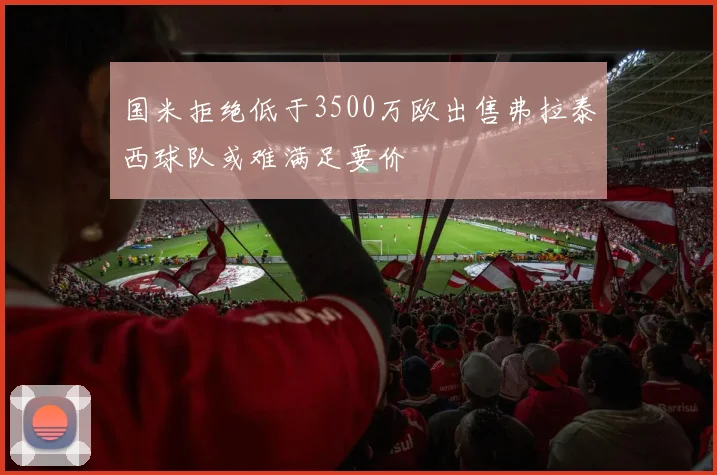 国米拒绝低于3500万欧出售弗拉泰西球队或难满足要价