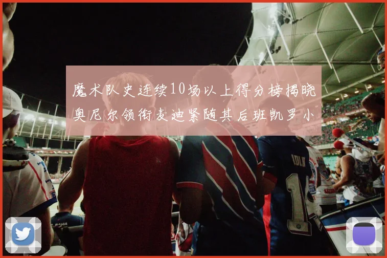 魔术队史连续10场以上得分榜揭晓奥尼尔领衔麦迪紧随其后班凯罗小瓦也在榜上