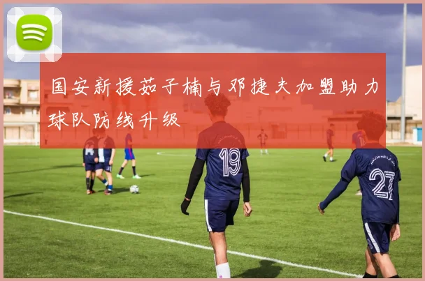 国安新援茹子楠与邓捷夫加盟助力球队防线升级