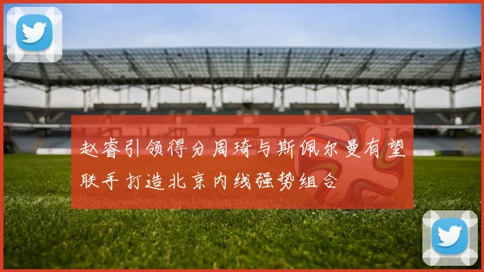 赵睿引领得分周琦与斯佩尔曼有望联手打造北京内线强势组合