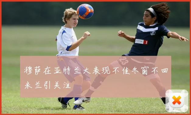 穆萨在亚特兰大表现不佳冬窗不回米兰引关注