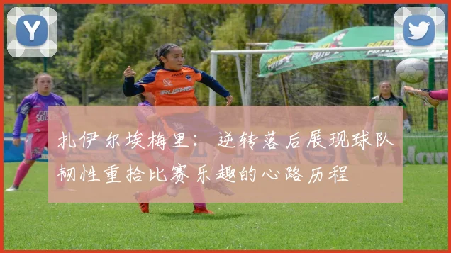 扎伊尔埃梅里：逆转落后展现球队韧性重拾比赛乐趣的心路历程
