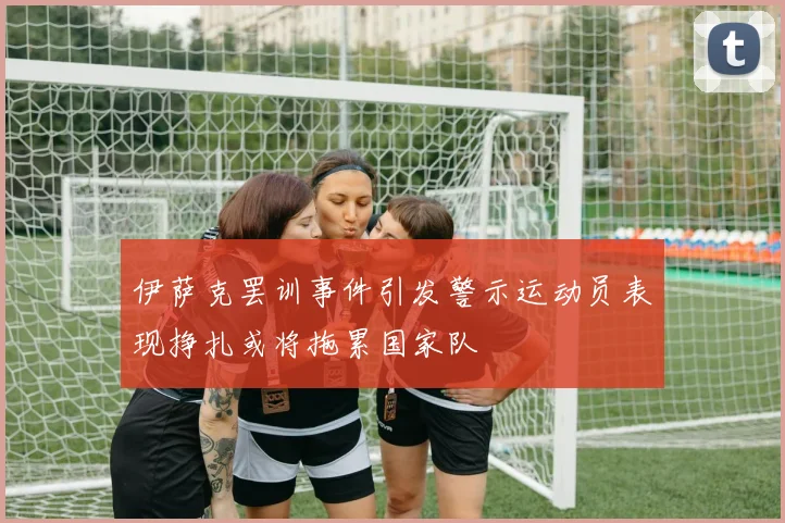 伊萨克罢训事件引发警示运动员表现挣扎或将拖累国家队