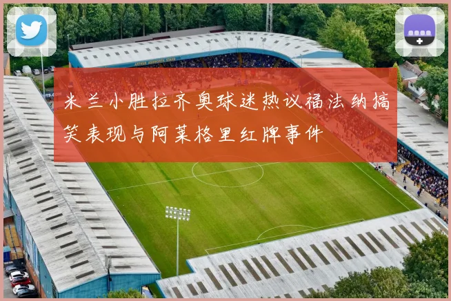 米兰小胜拉齐奥球迷热议福法纳搞笑表现与阿莱格里红牌事件