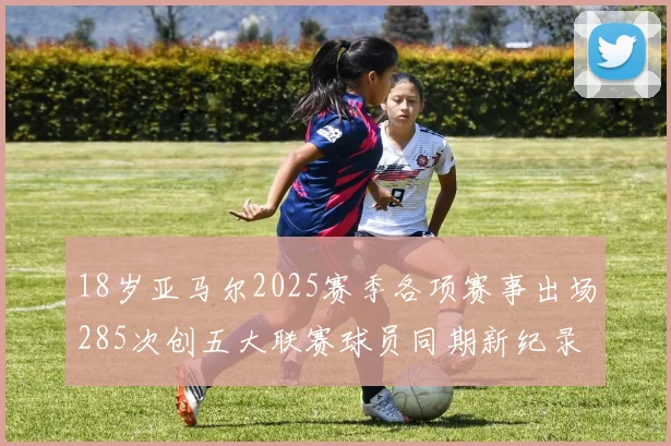 18岁亚马尔2025赛季各项赛事出场285次创五大联赛球员同期新纪录