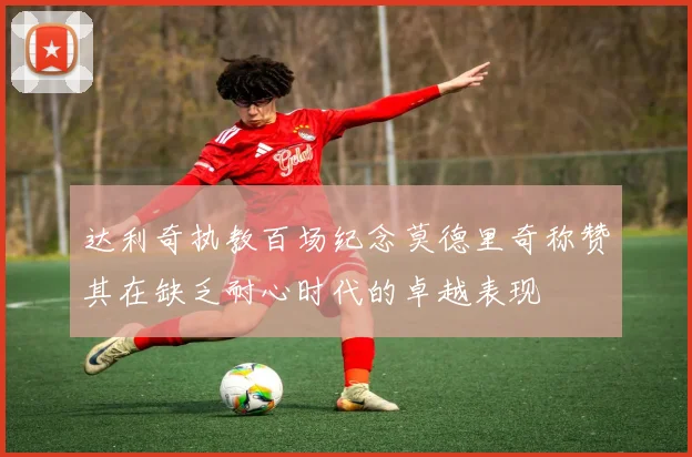 达利奇执教百场纪念莫德里奇称赞其在缺乏耐心时代的卓越表现