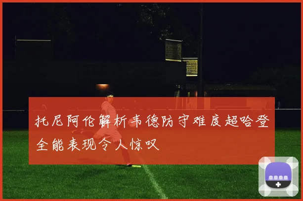 托尼阿伦解析韦德防守难度超哈登全能表现令人惊叹