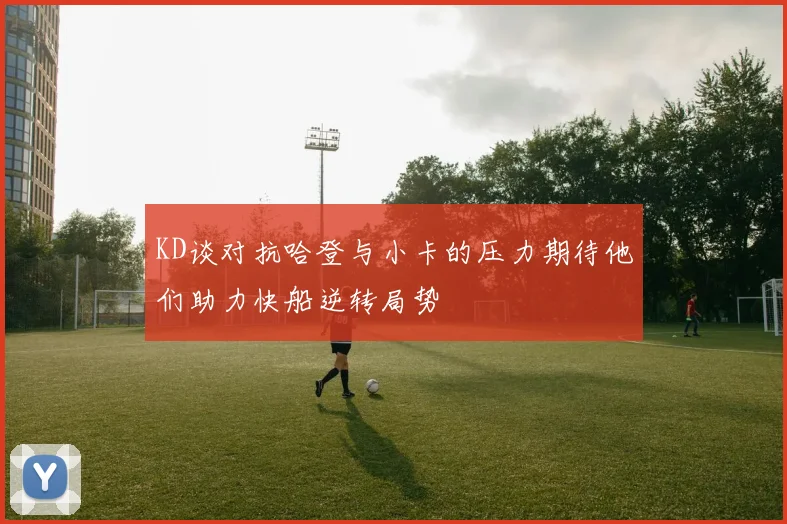 KD谈对抗哈登与小卡的压力期待他们助力快船逆转局势