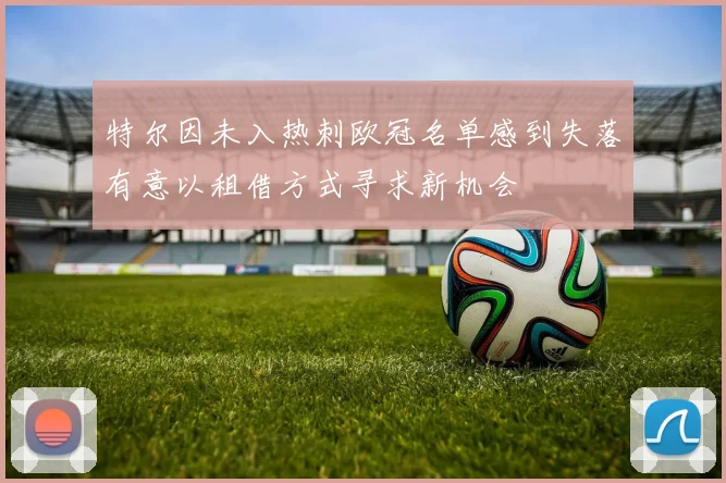 特尔因未入热刺欧冠名单感到失落有意以租借方式寻求新机会