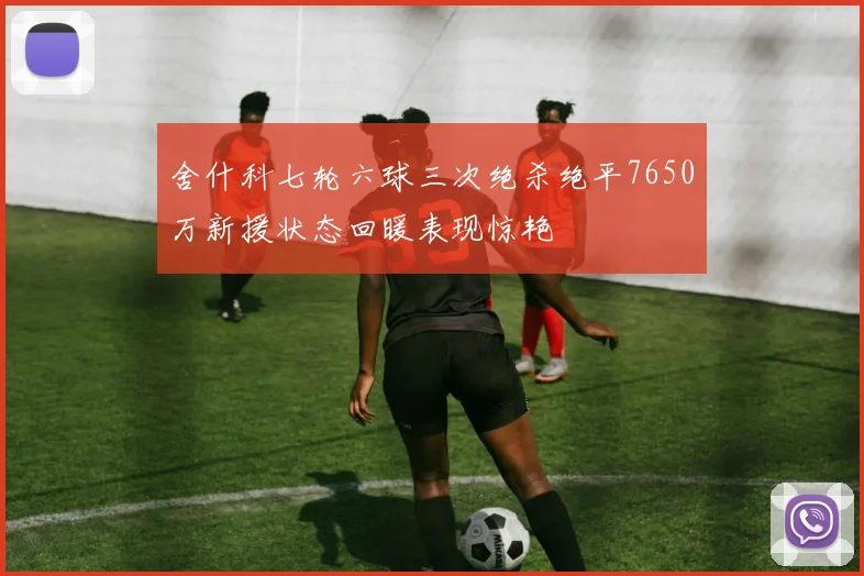 舍什科七轮六球三次绝杀绝平7650万新援状态回暖表现惊艳